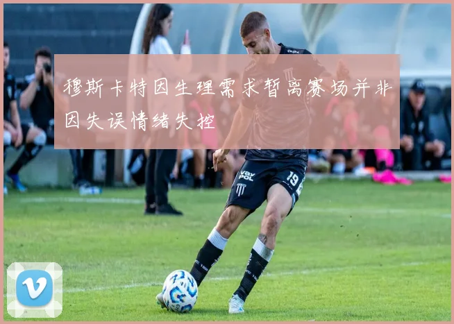 穆斯卡特因生理需求暂离赛场并非因失误情绪失控