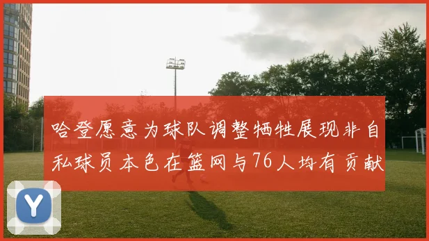 哈登愿意为球队调整牺牲展现非自私球员本色在篮网与76人均有贡献