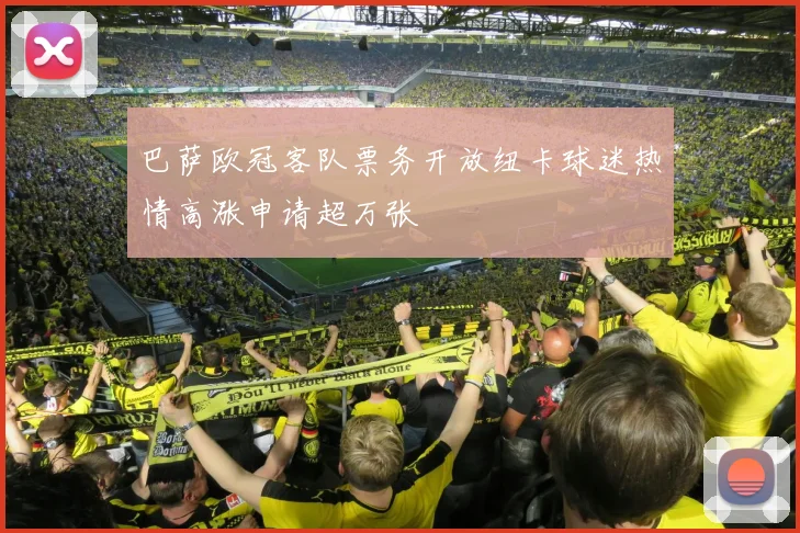 巴萨欧冠客队票务开放纽卡球迷热情高涨申请超万张