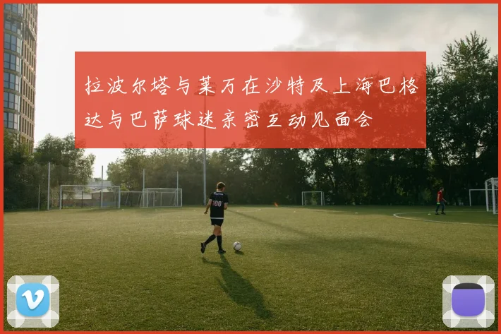 拉波尔塔与莱万在沙特及上海巴格达与巴萨球迷亲密互动见面会