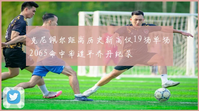 克尼佩尔距离历史新高仅19场单场2065命中率追平乔丹纪录