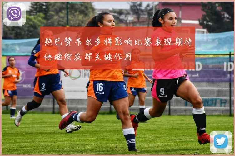 热巴赞韦尔多样影响比赛表现期待他继续发挥关键作用