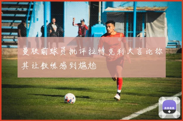 曼联前球员批评拉特克利夫言论称其让教练感到尴尬