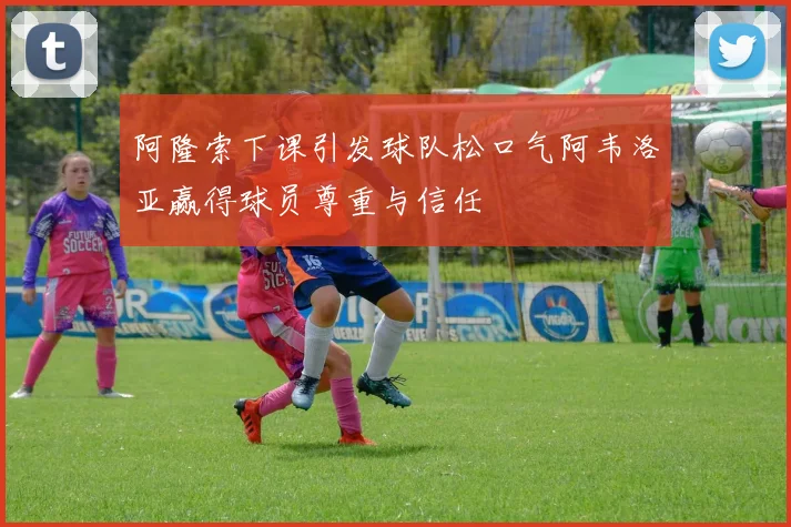 阿隆索下课引发球队松口气阿韦洛亚赢得球员尊重与信任