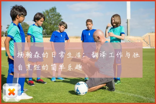 杨瀚森的日常生活：翻译工作与独自烹饪的简单乐趣