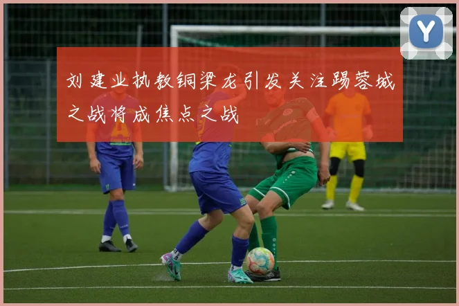 刘建业执教铜梁龙引发关注踢蓉城之战将成焦点之战