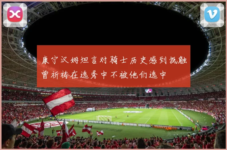 康宁汉姆坦言对骑士历史感到抵触曾祈祷在选秀中不被他们选中