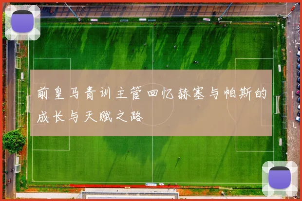 前皇马青训主管回忆赫塞与帕斯的成长与天赋之路