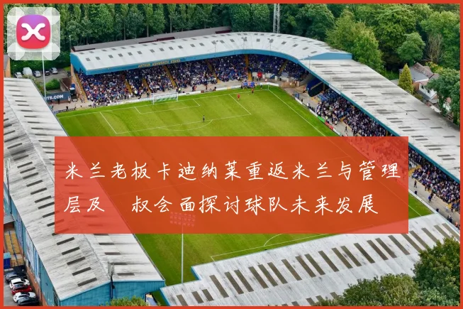 米兰老板卡迪纳莱重返米兰与管理层及囧叔会面探讨球队未来发展