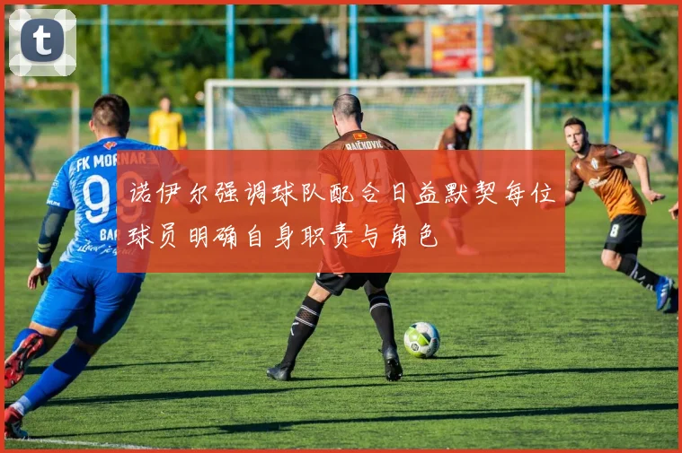 诺伊尔强调球队配合日益默契每位球员明确自身职责与角色