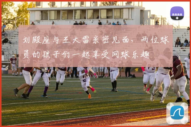 刘殿座与王大雷亲密见面，两位球员的孩子们一起享受网球乐趣