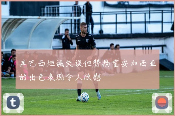 库巴西坦诚失误但赞扬霍安加西亚的出色表现令人欣慰