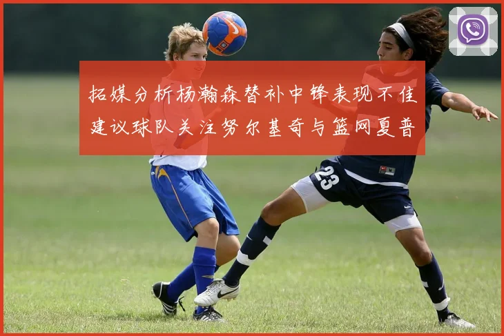 拓媒分析杨瀚森替补中锋表现不佳建议球队关注努尔基奇与篮网夏普