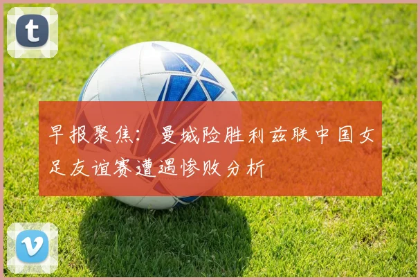 早报聚焦：曼城险胜利兹联中国女足友谊赛遭遇惨败分析