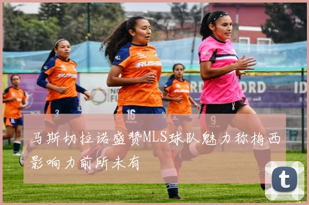 马斯切拉诺盛赞MLS球队魅力称梅西影响力前所未有