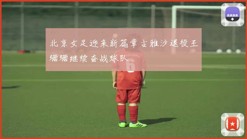 北京女足迎来新篇章古雅沙退役王珊珊继续奋战球队