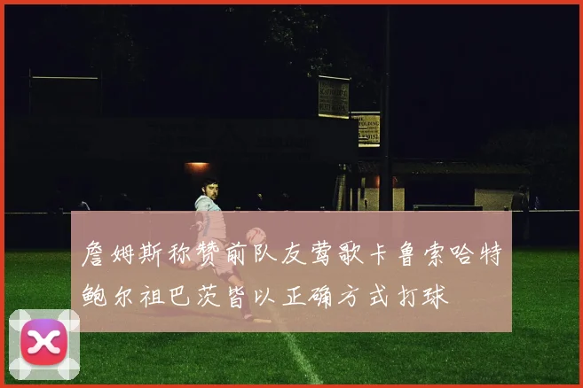 詹姆斯称赞前队友莺歌卡鲁索哈特鲍尔祖巴茨皆以正确方式打球