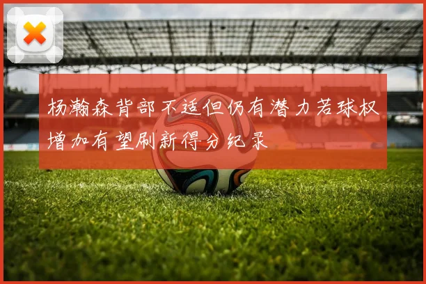杨瀚森背部不适但仍有潜力若球权增加有望刷新得分纪录