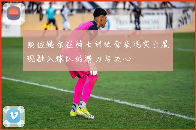 朗佐鲍尔在骑士训练营表现突出展现融入球队的潜力与决心