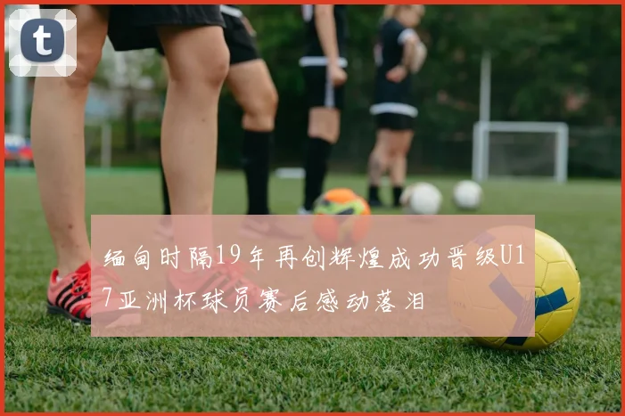缅甸时隔19年再创辉煌成功晋级U17亚洲杯球员赛后感动落泪