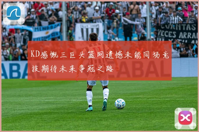 KD感慨三巨头篮网遗憾未能同场竞技期待未来争冠之路