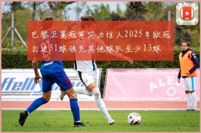 巴黎卫冕冠军实力惊人2025年欧冠打进51球领先其他球队至少13球