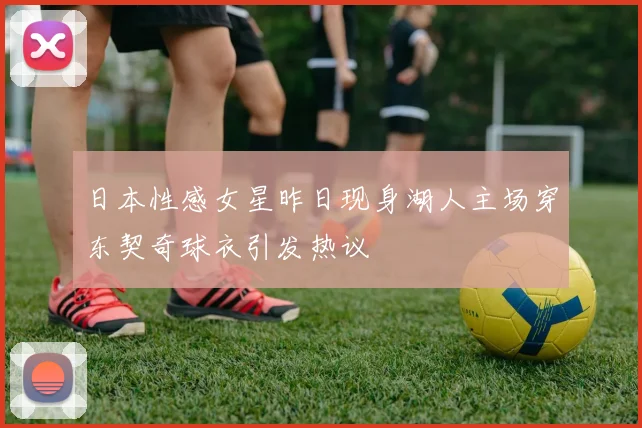 日本性感女星昨日现身湖人主场穿东契奇球衣引发热议
