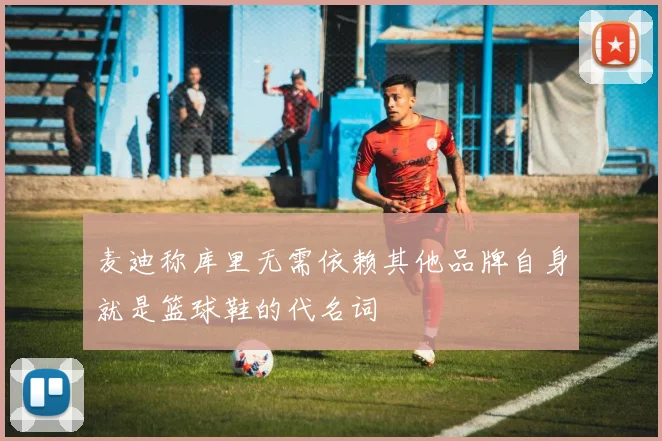 麦迪称库里无需依赖其他品牌自身就是篮球鞋的代名词