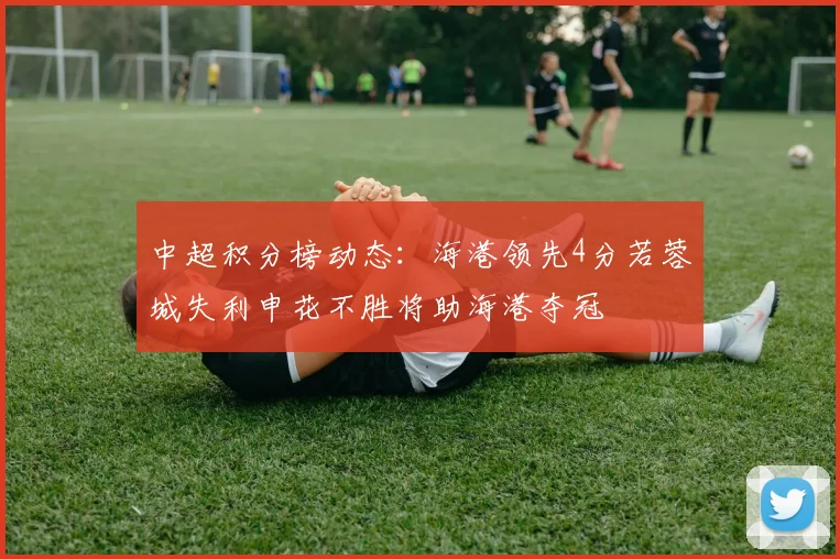 中超积分榜动态：海港领先4分若蓉城失利申花不胜将助海港夺冠