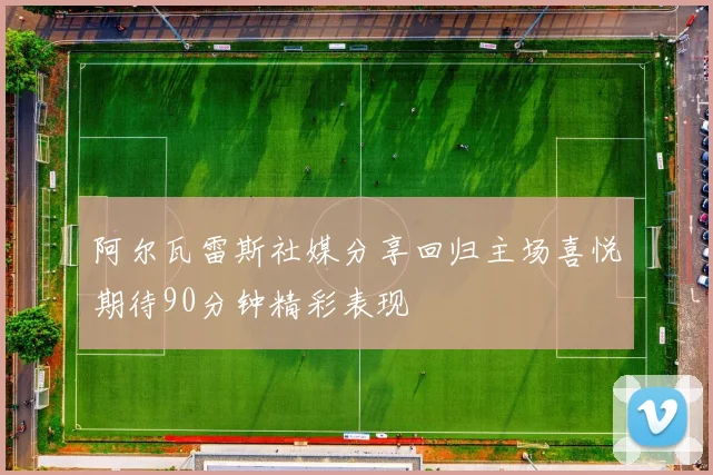 阿尔瓦雷斯社媒分享回归主场喜悦期待90分钟精彩表现
