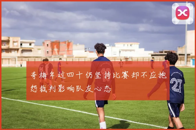 夸梅年过四十仍坚持比赛却不应抱怨裁判影响队友心态