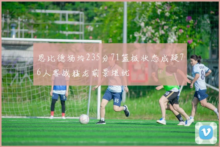 恩比德场均235分71篮板状态成疑76人客战猛龙前景堪忧