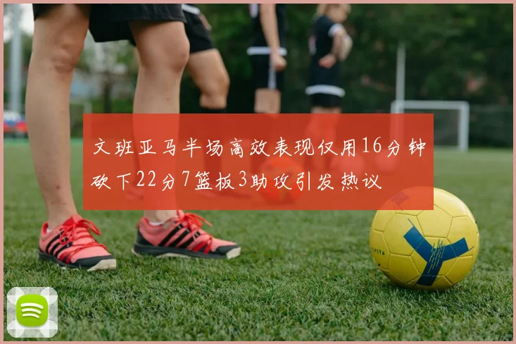 文班亚马半场高效表现仅用16分钟砍下22分7篮板3助攻引发热议