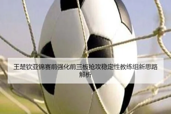 王楚钦亚锦赛前强化前三板抢攻稳定性教练组新思路解析 - kaiyuan